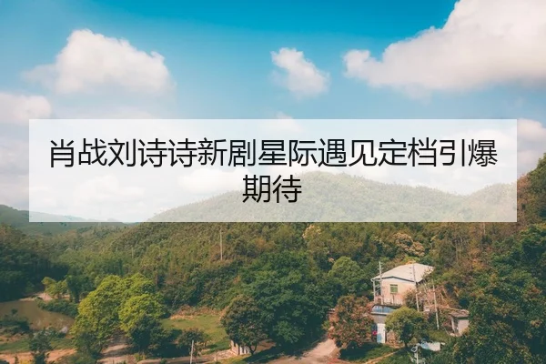 肖战刘诗诗新剧星际遇见定档引爆期待